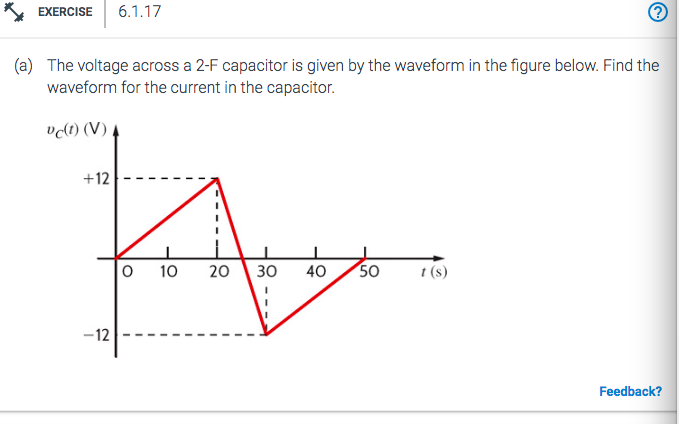 *EXERCISE 6.1.17
(a) The voltage across a 2-F capacitor is given by the waveform in the figure below. Find the
waveform for the current in the capacitor.
vc(t) (V)
Foto
10 20 30 40 50
+12
-12
t(s)
Feedback?