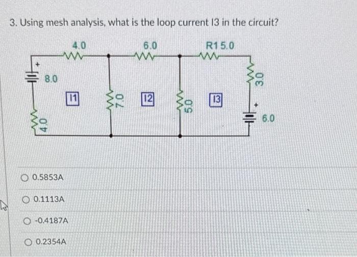 to
3. Using mesh analysis, what is the loop current 13 in the circuit?
8.0
4.0
4.0
ww
O 0.5853A
O 0.1113A
B
-0.4187A
O 0.2354A
www
02
6.0
w
12
www
5.0
R15.0
ww
13
3.0
6.0