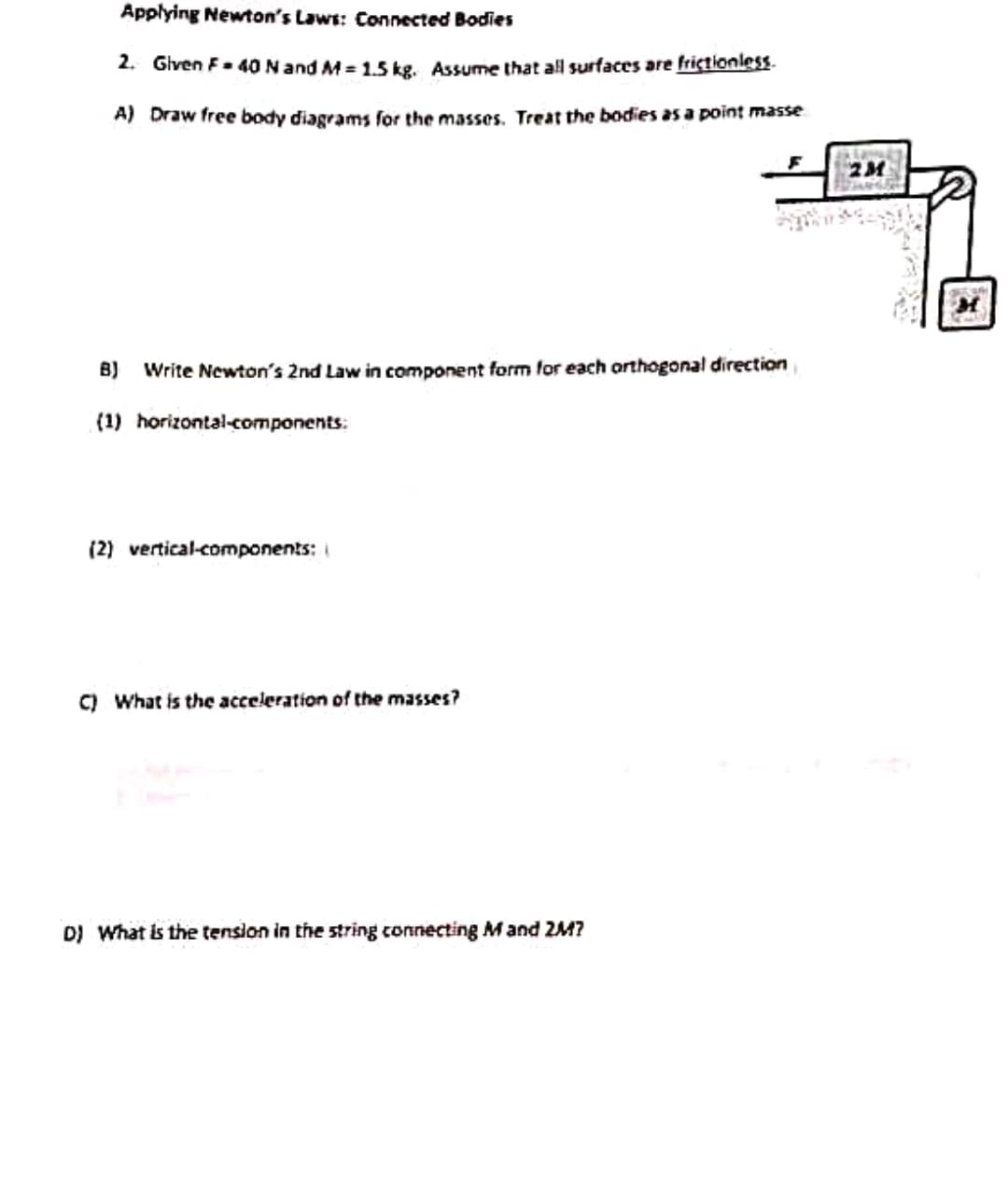 Applying Newton's Laws: Connected Bodies
2. Given F = 40 N and M=1.5 kg. Assume that all surfaces are frictionless.
A) Draw free body diagrams for the masses. Treat the bodies as a point masse
B) Write Newton's 2nd Law in component form for each orthogonal direction
(1) horizontal-components:
(2) vertical-components:
C) What is the acceleration of the masses?
D) What is the tension in the string connecting M and 2M?
2M