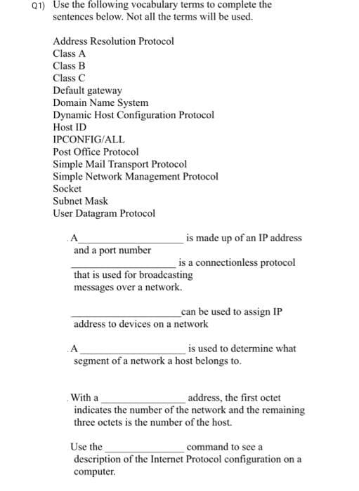 Q1) Use the following vocabulary terms to complete the
sentences below. Not all the terms will be used.
Address Resolution Protocol
Class A
Class B
Class C
Default gateway
Domain Name System
Dynamic Host Configuration Protocol
Host ID
IPCONFIG/ALL
Post Office Protocol
Simple Mail Transport Protocol
Simple Network Management Protocol
Socket
Subnet Mask
User Datagram Protocol
.A
and a port number
is made up of an IP address
is a connectionless protocol
that is used for broadcasting
messages over a network.
can be used to assign IP
address to devices on a network
.A
segment of a network a host belongs to.
is used to determine what
With a
address, the first octet
indicates the number of the network and the remaining
three octets is the number of the host.
Use the
command to see a
description of the Internet Protocol configuration on a
computer.