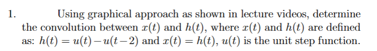 1.
Using graphical approach as shown in lecture videos, determine
the convolution between r(t) and h(t), where x(t) and h(t) are defined
as: h(t) = u(t) — u(t− 2) and x(t) = h(t), u(t) is the unit step function.