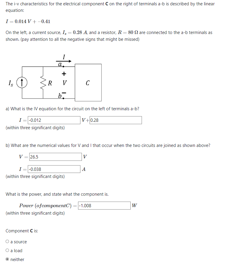 The i-v characteristics for the electrical component C on the right of terminals a-b is described by the linear
equation:
I = 0.014 V + -0.41
On the left, a current source, I, = 0.28 A, and a resistor, R = 80 are connected to the a-b terminals as
shown. (pay attention to all the negative signs that might be missed)
Is (↑)
V = 26.5
R
a.
+ >
V
a) What is the IV equation for the circuit on the left of terminals a-b?
I = -0.012
V+0.28
(within three significant digits)
Component C is:
O a source
O a load
b.
b) What are the numerical values for V and I that occur when the two circuits are joined as shown above?
V
neither
I = -0.038
(within three significant digits)
C
(within three significant digits)
What is the power, and state what the component is.
Power (of componentC)
A
-1.008
W