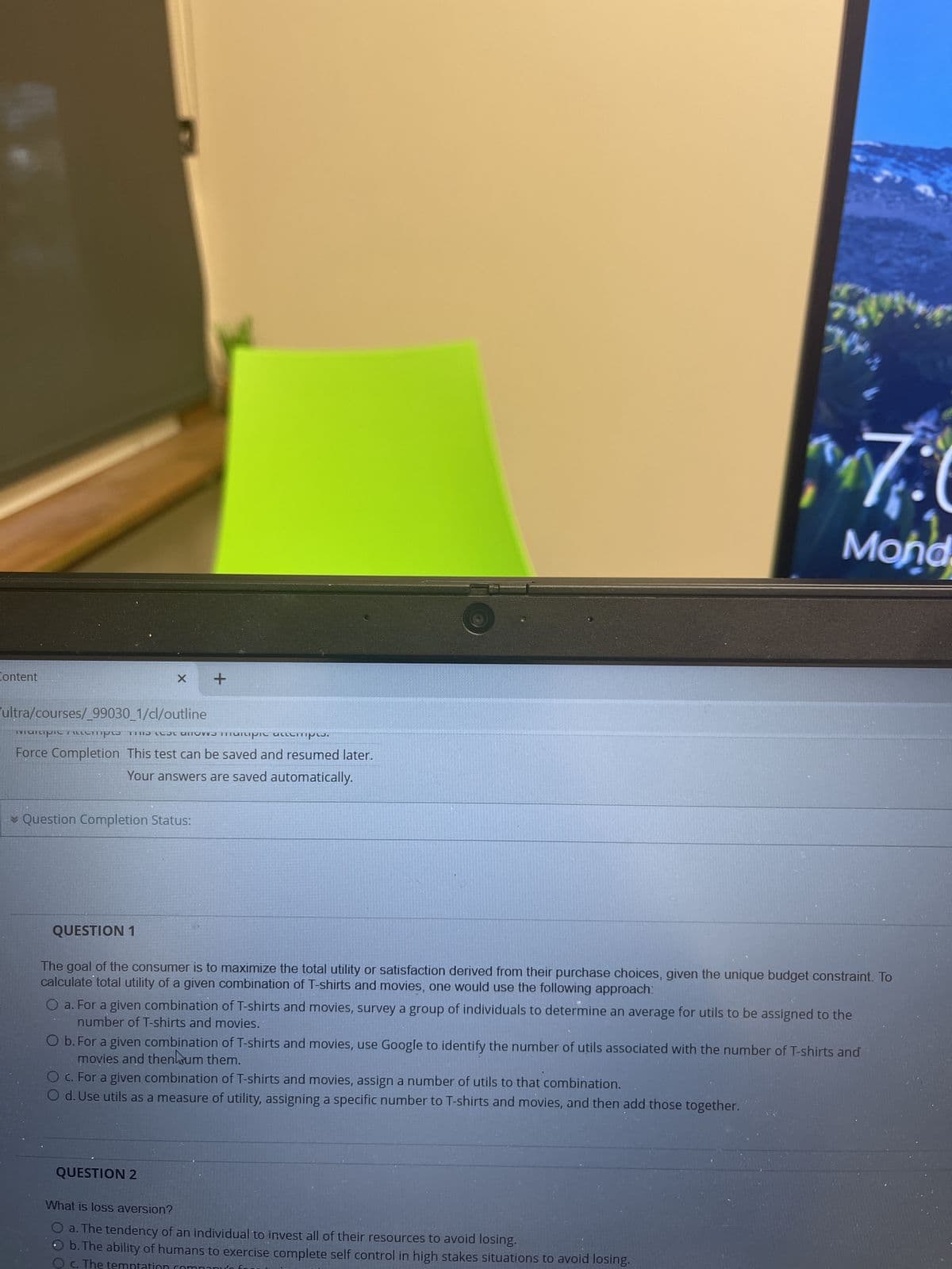 741
Ny
7:0
Mond
Content
X +
ultra/courses/_99030_1/cl/outline
manipic cempo me manipic accompis.
INIU
Force Completion. This test can be saved and resumed later.
BILLETTE
Your answers are saved automatically.
* Question Completion Status:
QUESTION 1
The goal of the consumer is to maximize the total utility or satisfaction derived from their purchase choices, given the unique budget constraint. To
calculate total utility of a given combination of T-shirts and movies, one would use the following approach:
O a. For a given combination of T-shirts and movies, survey a group of individuals to determine an average for utils to be assigned to the
number of T-shirts and movies.
O b. For a given combination of T-shirts and movies, use Google to identify the number of utils associated with the number of T-shirts and
movies and thenlum them.
O c. For a given combination of T-shirts and movies, assign a number of utils to that combination.
O d. Use utils as a measure of utility, assigning a specific number to T-shirts and movies, and then add those together.
QUESTION 2
What is loss aversion?
O a. The tendency of an individual to invest all of their resources to avoid losing.
b. The ability of humans to exercise complete self control in high stakes situations to avoid losing.
O c. The temptation
an