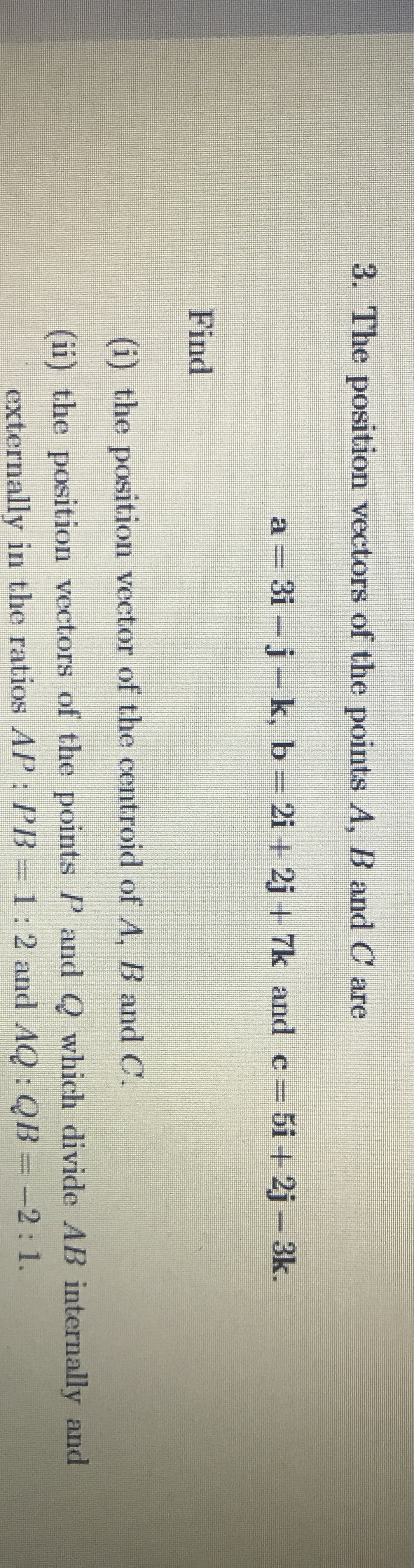 3. The position vectors of the points A, B and C are
a = 3i - j- k, b 2i + 2j + 7k and c 5i + 2j - 3k.
Find
(i) the position vector of the centroid of A, B and C.
(ii) the position vectors of the pointsP and Q which divide AB internally and
externally in the ratios AP : PB = 1: 2 and AQ: QB = -2:1.
