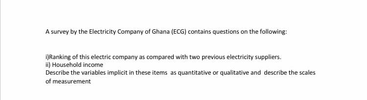 A survey by the Electricity Company of Ghana (ECG) contains questions on the following:
i)Ranking of this electric company as compared with two previous electricity suppliers.
ii) Household income
Describe the variables implicit in these items as quantitative or qualitative and describe the scales
of measurement
