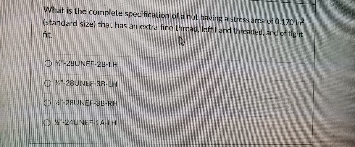 What is the complete specification of a nut having a stress area of 0.170 in?
(standard size) that has an extra fine thread, left hand threaded, and of tight
fit.
O A-28UNEF-2B-LH
4"-28UNEF-3B-LH
OX-28UNEF-3B-RH
O%-24UNEF-1A-LH
