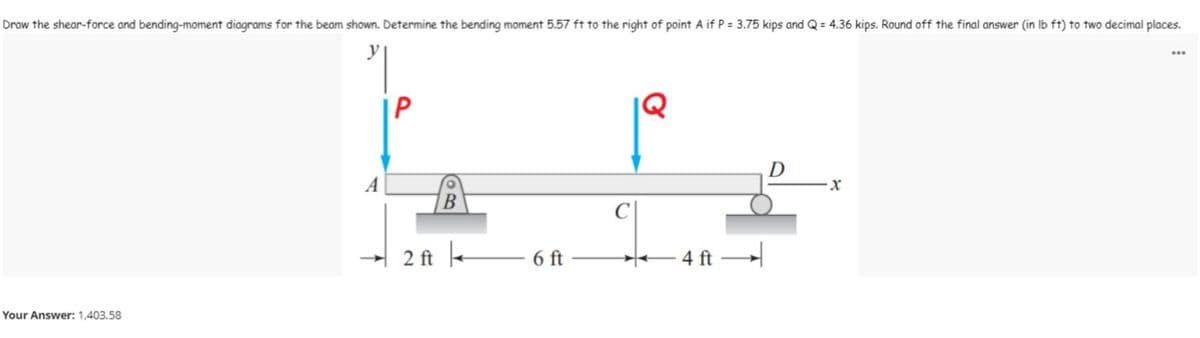 Draw the shear-force and bending-moment diagrams for the beam shown. Determine the bending moment 5.57 ft to the right of point A if P = 3.75 kips and Q = 4.36 kips. Round off the final answer (in lb ft) to two decimal places.
...
X
B
6 ft
- 4 ft
Your Answer: 1,403.58
2 ft