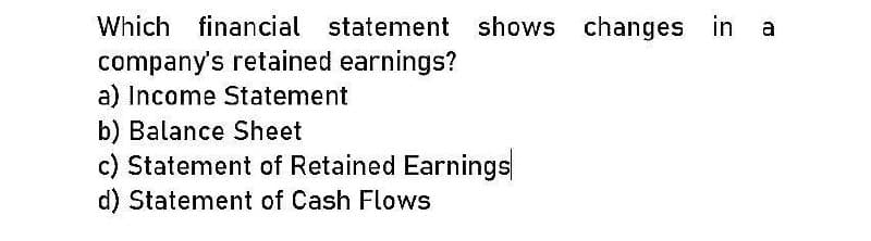 Which financial statement shows changes in a
company's retained earnings?
a) Income Statement
b) Balance Sheet
c) Statement of Retained Earnings
d) Statement of Cash Flows