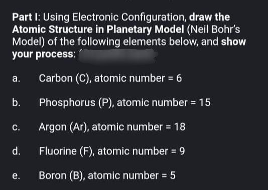 draw the
Part I: Using Electronic Configuration,
Atomic Structure in Planetary Model (Neil Bohr's
Model) of the following elements below, and show
your process:
a.
Carbon (C), atomic number = 6
b.
Phosphorus (P), atomic number = 15
C.
Argon (Ar), atomic number = 18
d.
Fluorine (F), atomic number = 9
e.
Boron (B), atomic number = 5