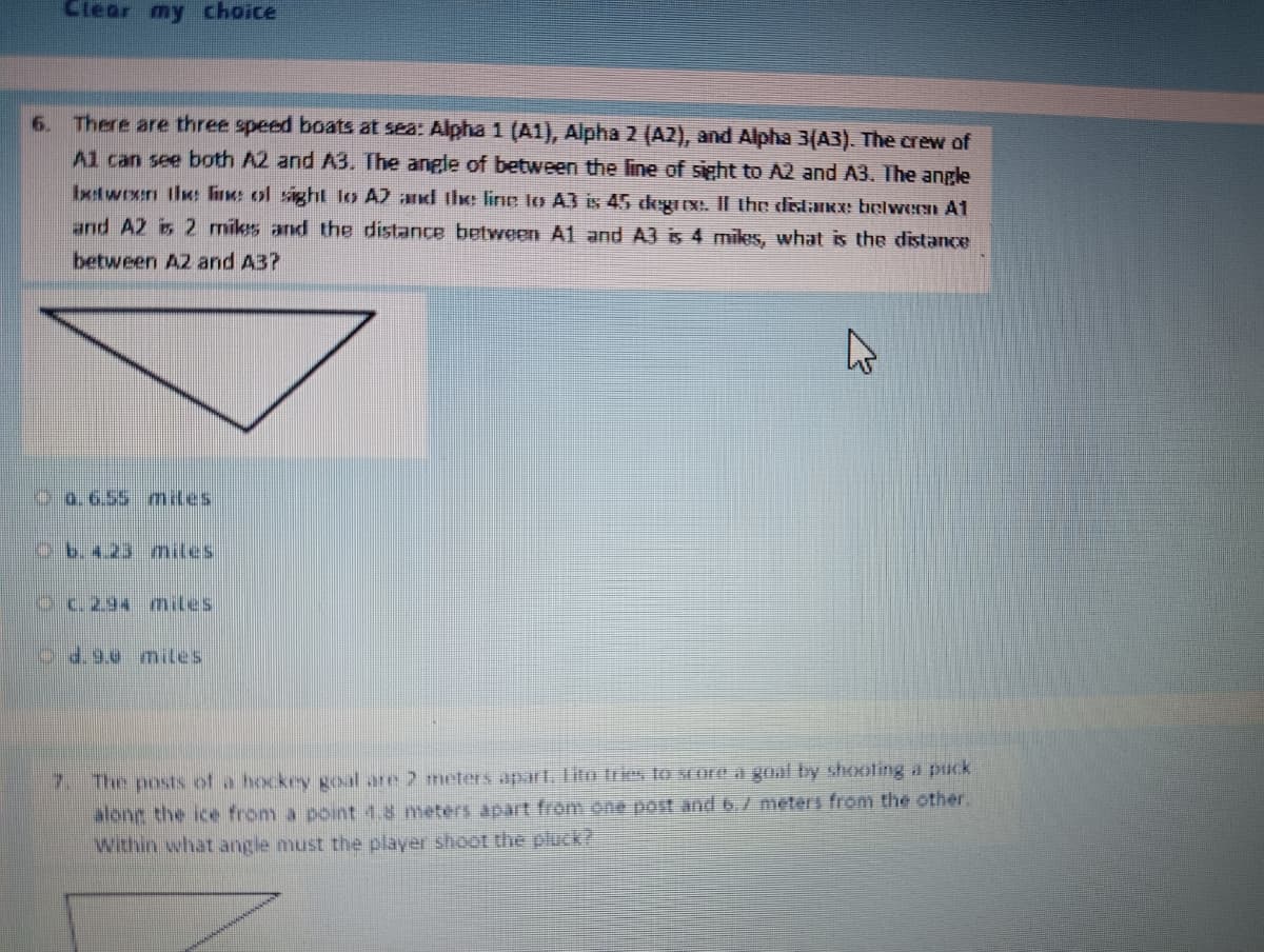 Clear my choice
6.
There are three speed boats at sea: Alpha 1 (A1), Alpha 2 (A2), and Alpha 3(A3). The crew of
Al can see both A2 and A3. The angle of between the line of sight to A2 and A3. The angle
between the line of sight to A2 and the line to A3 is 45 degree. Il the distance between A1
and A2 is 2 miles and the distance between A1 and A3 is 4 miles, what is the distance
between A2 and A3?
0.6.55 miles
b. 4.23 miles
c. 294 miles
d.9.0 miles
7. The posts of a hockey goal are 2 meters apart. Lito tries to score a goal by shooting a puck
along the ice from a point 1.8 meters apart from one post and 6.7 meters from the other.
Within what angle must the player shoot the pluck?