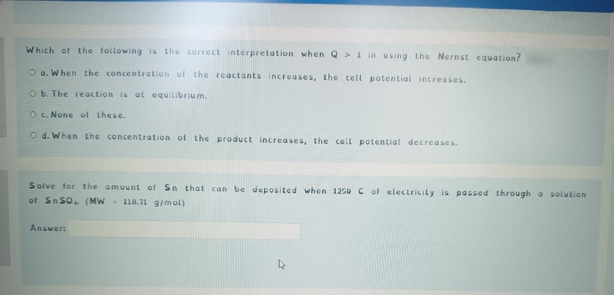 Which of the following is the correct interpretation when Q> 1 in using the Nernst equation?
O a. When the concentration of the reactants increases, the cell potential increases.
O b. The reaction is at equilibrium.
O c. None of these.
O d. When the concentration of the product increases, the cell potential decreases.
Solve for the amount of Sn that can be deposited when 1250 C of electricity is passed through a solution
of SnSO4 (MW 118.71 g/mol)
Answer:
4