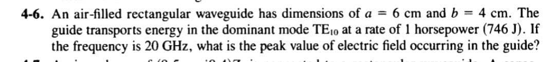 4-6. An air-filled rectangular waveguide has dimensions of a =
guide transports energy in the dominant mode TE10 at a rate of 1 horsepower (746 J). If
the frequency is 20 GHz, what is the peak value of electric field occurring in the guide?
6 cm and b
= 4 cm. The
