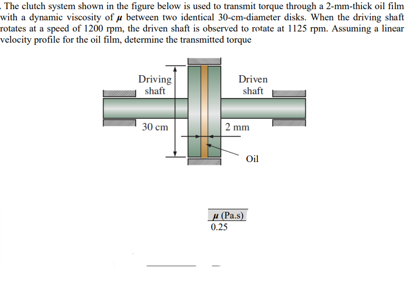 The clutch system shown in the figure below is used to transmit torque through a 2-mm-thick oil film
with a dynamic viscosity of μ between two identical 30-cm-diameter disks. When the driving shaft
rotates at a speed of 1200 rpm, the driven shaft is observed to rotate at 1125 rpm. Assuming a linear
velocity profile for the oil film, determine the transmitted torque
Driving
shaft
30 cm
Driven
shaft
2 mm
μ (Pa.s)
0.25
Oil