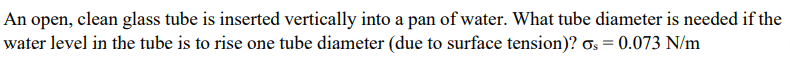 An open, clean glass tube is inserted vertically into a pan of water. What tube diameter is needed if the
water level in the tube is to rise one tube diameter (due to surface tension)? Os = 0.073 N/m