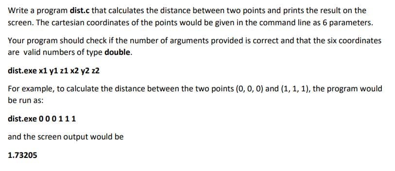 Write a program dist.c that calculates the distance between two points and prints the result on the
screen. The cartesian coordinates of the points would be given in the command line as 6 parameters.
Your program should check if the number of arguments provided is correct and that the six coordinates
are valid numbers of type double.
dist.exe x1 y1 z1 x2 y2 z2
For example, to calculate the distance between the two points (0, 0, 0) and (1, 1, 1), the program would
be run as:
dist.exe 000 111
and the screen output would be
1.73205
