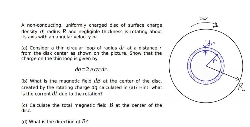 A non-conducting, uniformly charged disc of surface charge
density o, radius R and negligible thickness is rotating about
its axis with an angular velocity w.
(a) Consider a thin circular loop of radius dr at a distance r
from the disk center as shown on the picture. Show that the
charge on the thin loop is given by
dq=27or dr.
(b) What is the magnetic field dB at the center of the disc,
created by the rotating charge dg calculated in (a)? Hint: what
is the current dI due to the rotation?
(c) Calculate the total magnetic field B at the center of the
disc.
(d) What is the direction of B?
