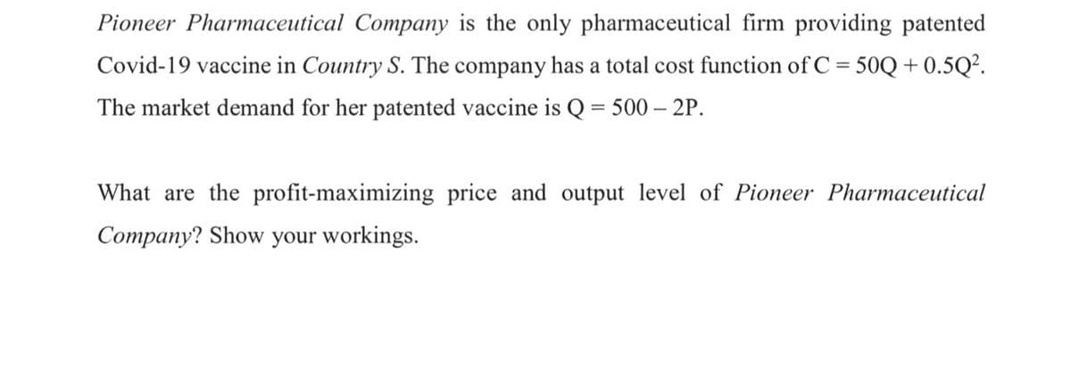 Pioneer Pharmaceutical Company is the only pharmaceutical firm providing patented
Covid-19 vaccine in Country S. The company has a total cost function of C = 50Q + 0.5Q?.
The market demand for her patented vaccine is Q = 500 – 2P.
What are the profit-maximizing price and output level of Pioneer Pharmaceutical
Company? Show your workings.
