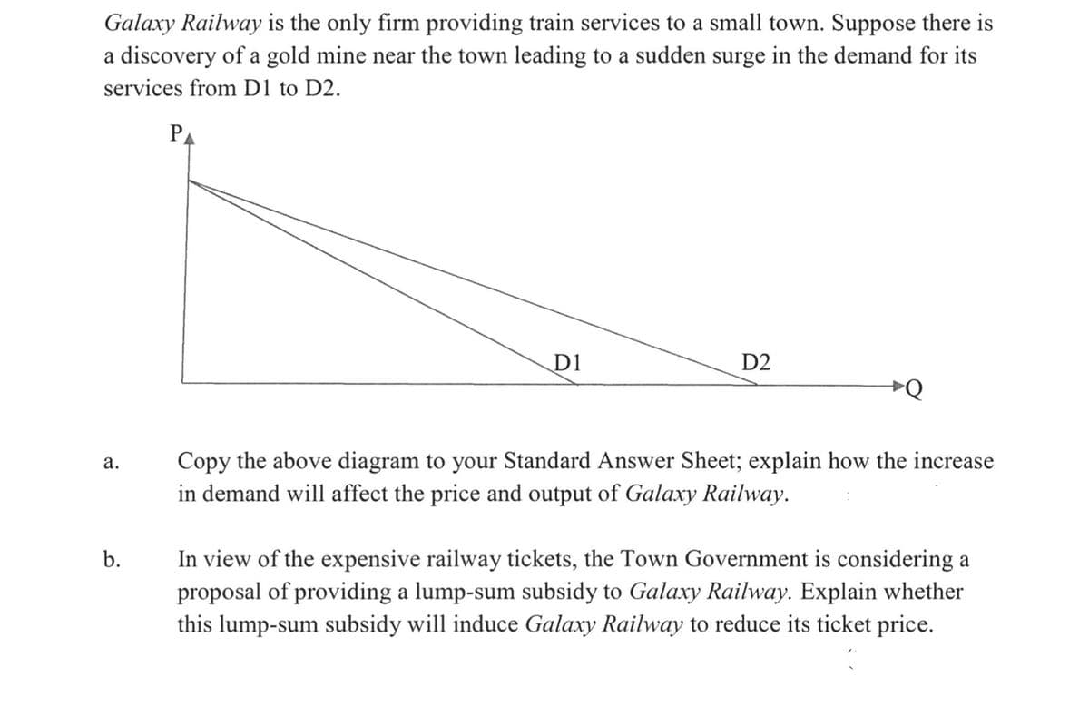 Galaxy Railway is the only firm providing train services to a small town. Suppose there is
a discovery of a gold mine near the town leading to a sudden surge in the demand for its
services from D1 to D2.
PA
D1
D2
ÞQ
Copy the above diagram to your Standard Answer Sheet; explain how the increase
in demand will affect the price and output of Galaxy Railway.
а.
b.
In view of the expensive railway tickets, the Town Government is considering a
proposal of providing a lump-sum subsidy to Galaxy Railway. Explain whether
this lump-sum subsidy will induce Galaxy Railway to reduce its ticket price.
