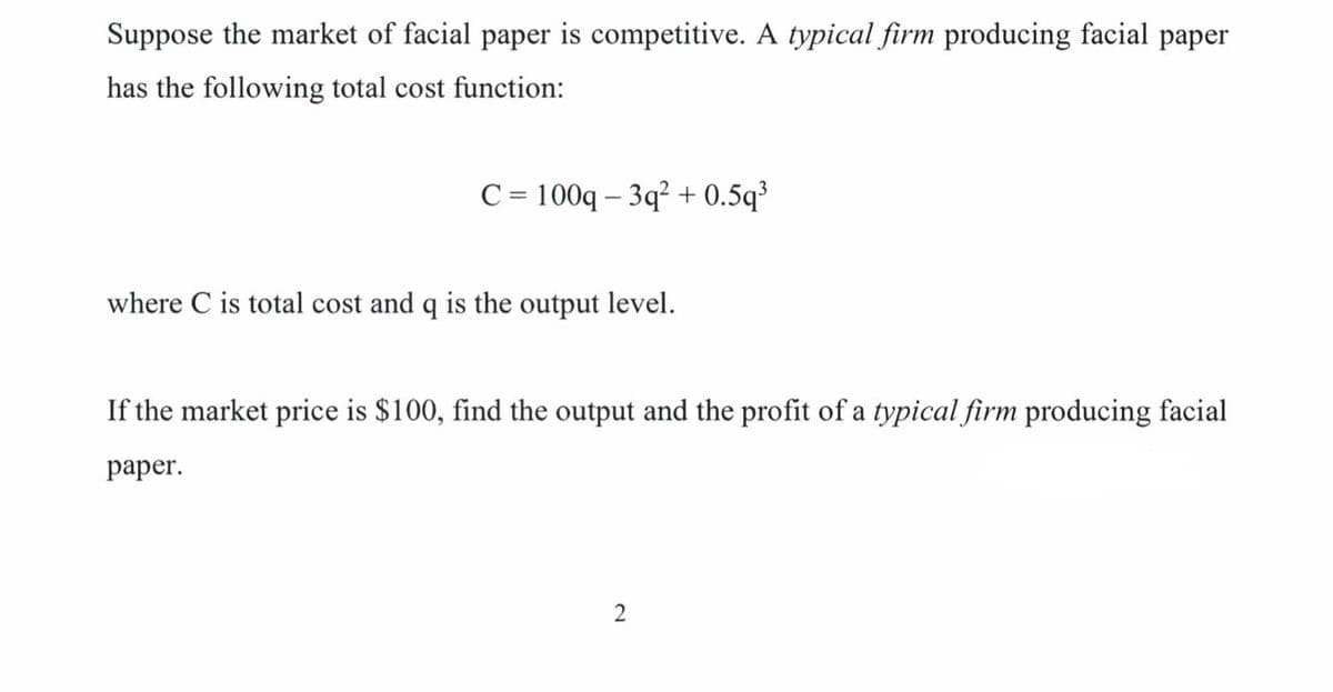 Suppose the market of facial paper is competitive. A typical firm producing facial paper
has the following total cost function:
С 3D100q - 3q? + 0.5q'
where C is total cost and q is the output level.
If the market price is $100, find the output and the profit of a typical firm producing facial
раper.
2
