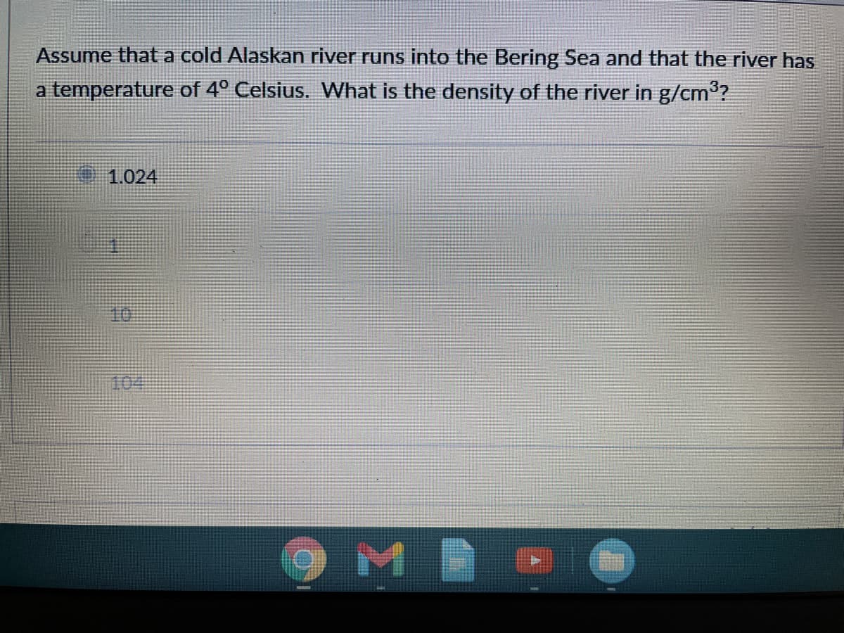 Assume that a cold Alaskan river runs into the Bering Sea and that the river has
a temperature of 4° Celsius. What is the density of the river in g/cm3?
1.024
10
104
M
