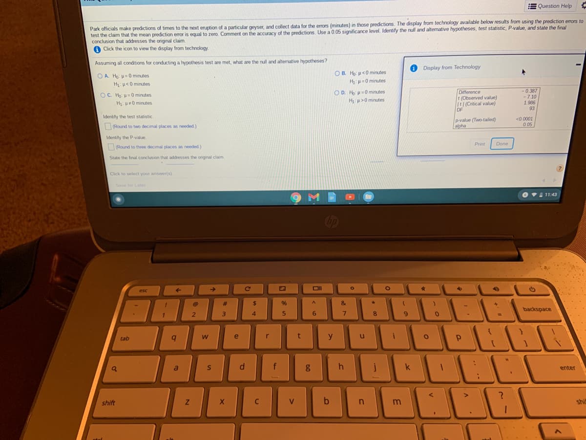 E Question Help
Park officials make predictions of times to the next eruption of a particular geyser, and collect data for the errors (minutes) in those predictions. The display from technology available below results from using the prediction errors to
test the claim that the mean prediction error is equal to zero. Comment on the accuracy of the predictions. Use a 0.05 significance level. Identify the null and alternative hypotheses, test statistic, P-value, and state the final
conclusion that addresses the original claim.
A Click the icon to view the display from technology.
Assuming all conditions for conducting a hypothesis test are met, what are the null and alternative hypotheses?
O Display from Technology
O A. Ho: u=0 minutes
O B. H9: p<0 minutes
H u=0 minutes
H: u<0 minutes
Difference
t (Observed value)
It|(Critical value)
DF
OC. Ho: H=0 minutes
OD. H: =0 minutes
-0.387
H: p>0 minutes
- 7.10
1.986
H: uz0 minutes
93
Identify the test statistic
p-value (Two-tailed)
alpha
<0.0001
0.05
(Round to two decimal places as needed.)
Identify the P-value.
Print
Done
(Round to three decimal places as needed.)
State the final conclusion that addresses the original claim.
Click to select your answer(s).
Save for Later
O V1 11:43
esc
24
&
backspace
2.
4.
tab
e
y
a
f
k
enter
shift
C
b
shi
w/
