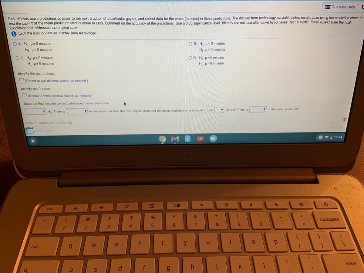 E Question Help
Park officials make predictions of times to the next eruption of a particular geyser, and collect data for the errors (minutes) in those predictions. The display from technology available below results from using the prediction errors to
test the claim that the mean prediction error is equal to zero. Comment on the accuracy of the predictions, Use a 0.05 significance level, Identify the null and alternative hypotheses, test statistic, P-value, and state the final
conclusion that addresses the original claim.
A Click the icon to view the display from technology.
O A. Ho: H= 0 minutes
O B. Ho: u<0 minutes
H: u<0 minutes
H:u=0 minutes
O C. Ho: =0 minutes
O D. Ho: u= 0 minutes
H1: H=0 minutes
H: u>0 minutes
Identify the test statistic.
ORound to two decimal places as needed.)
Identify the P-value.
(Round to three decimal places as needed.)
State the final conclusion that addresses the original claim.
V Họ. There is
evidence to conclude that the original claim that the mean prediction error
equal to zero
Y correct. There is
in the mean prediction.
Click to select your answer(s).
ve for Later
VA 11:44
op
esc
23
2$
96
&
@
backspace
5
8
e
r
t
y
tab
W.
enter
f
k
4
dl
ST
