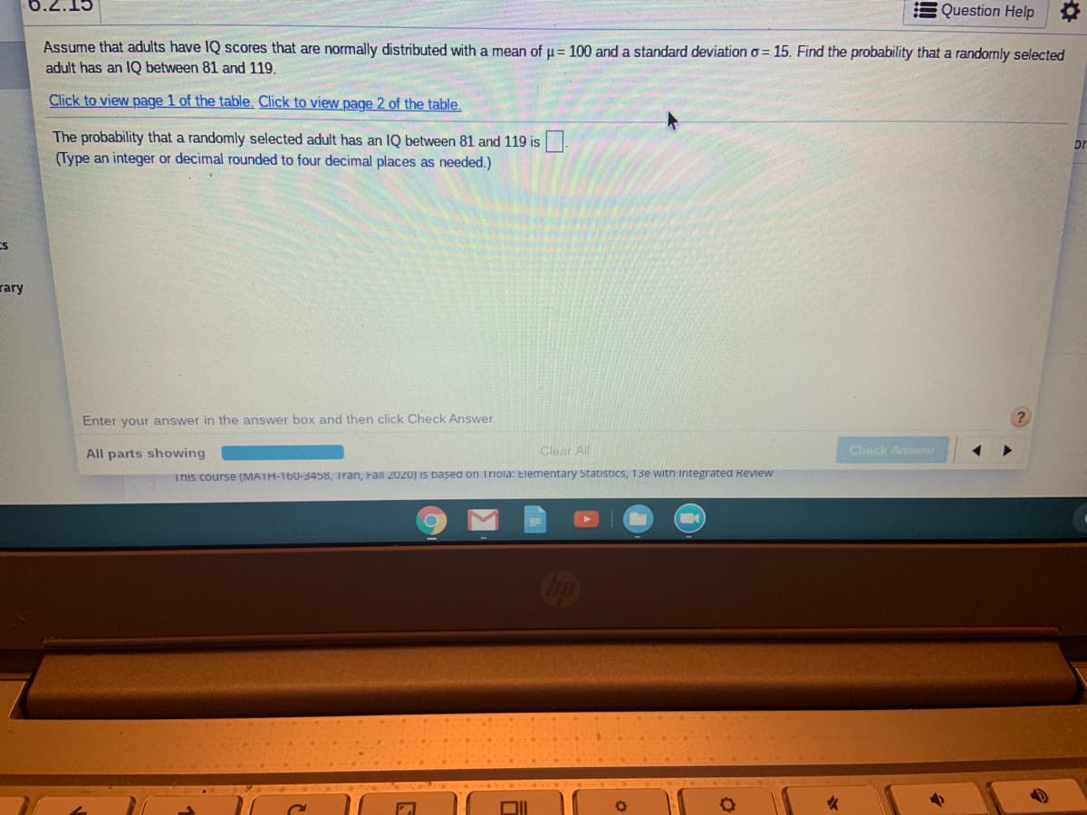 6.2.15
Question Help
Assume that adults have IQ scores that are normally distributed with a mean of u = 100 and a standard deviation o = 15. Find the probability that a randomly selected
adult has an IQ between 81 and 119.
Click to view page 1 of the table. Click to view page 2 of the table.
The probability that a randomly selected adult has an IQ between 81 and 119 is
(Type an integer or decimal rounded to four decimal places as needed.)
or
rary
Enter your answer in the answer box and then click Check Answer.
All parts showing
Clear All
Check Answer
This course (MATH-160-3458, Tran, Fall 2020) is based on Triola: Elementary Statistics, 13e with Integrated Review
COop
