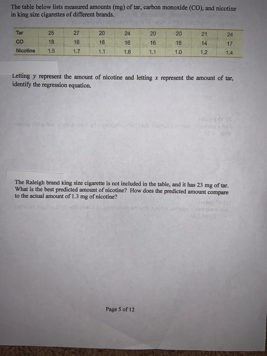 The table below lists measured amounts (mg) of tar, carbon monoxide (CO), and nicotine
in king size cigarettes of different brands.
Tar
25
27
20
24
20
20
21
24
CO
18
16
16
16
16
16
14
17
Nicotine
1.5
1.7
1.1
1.6
1.1
1.0
1.2
1.4
Letting y represent the amount of nicotine and letting x represent the amount of tar,
identify the regression equation.
(2iaing er d
tes iensh sncd stonilidedo baft tosorde basice vinobnan o
The Raleigh brand king size cigarette is not included in the table, and it has 23 mg of tar.
What is the best predicted amount of nicotine? How does the predicted amount compare
to the actual amount of 1.3 mg of nicotine?
1o gidadort od baioidi2 barsla yinio
Page 5 of 12
