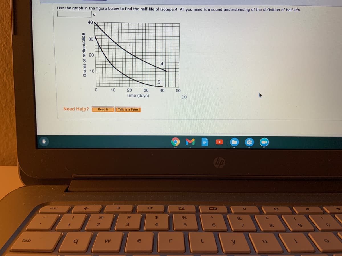 Use the graph in the figure below to find the half-life of isotope A. All you need is a sound understanding of the definition of half-life.
40
30
20
10
10
20
30
40
50
Time (days)
Need Help?
Read It
Talk to a Tutor
esc
DII
%23
%
1.
21
4.
tab
e
r
t
Grams of radionuclide
