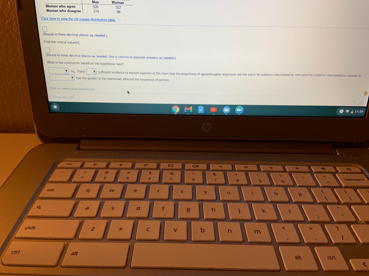 **Hypothesis Testing on Gender and Response Agreement**

**Table: Responses by Gender**
- **Men:**
  - Women who agree: 526
  - Women who disagree: 274
- **Women:**
  - Women who agree: 312
  - Women who disagree: 88

**Instructions:**

1. **Critical Values**  
   - Round to three decimal places as needed. Locate the critical value(s).

2. **Conclusion Based on the Hypothesis Test**  
   - Round to three decimal places as needed. Use a comma to separate answers if needed.
   - Determine the conclusion from the hypothesis test:  
     - \( H_0 \): There __[is/is not]__ sufficient evidence to warrant rejection of the claim that the proportions of agree/disagree responses are the same for subjects interviewed by men and the subjects interviewed by women.  
     - Reason: The gender of the interviewer __[did/did not]__ affect the responses of women.

**Actions:**
- Click to select your answer(s).

**Visualization Details:**
- The image shows a dashboard on a laptop, displaying a question related to statistical hypothesis testing, focusing on the influence of interviewer's gender on response agreement. There are options to click for further interaction with the content.