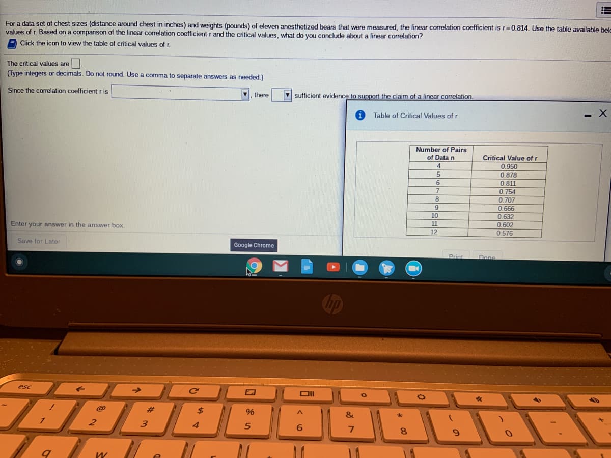 For a data set of chest sizes (distance around chest in inches) and weights (pounds) of eleven anesthetized bears that were measured, the linear correlation coefficient is r=0.814. Use the table available belc
values of r. Based on a comparison of the linear correlation coefficient r and the critical values, what do you conclude about a linear correlation?
Click the icon to view the table of critical values of r.
The critical values are
(Type integers or decimals. Do not round. Use a comma to separate answers as needed.)
Since the correlation coefficient r is
there
V sufficient evidence to support the claim of a linear correlation.
Table of Critical Values ofr
Number of Pairs
of Data n
Critical Value of r
0.950
0,878
0.811
0.754
0.707
0.666
0,632
9
10
Enter your answer in the answer box.
11
0.602
12
0.576
Save for Later
Google Chrome
Print
Done
esc
@
#
$
&
3
4
6.
8.
9.
