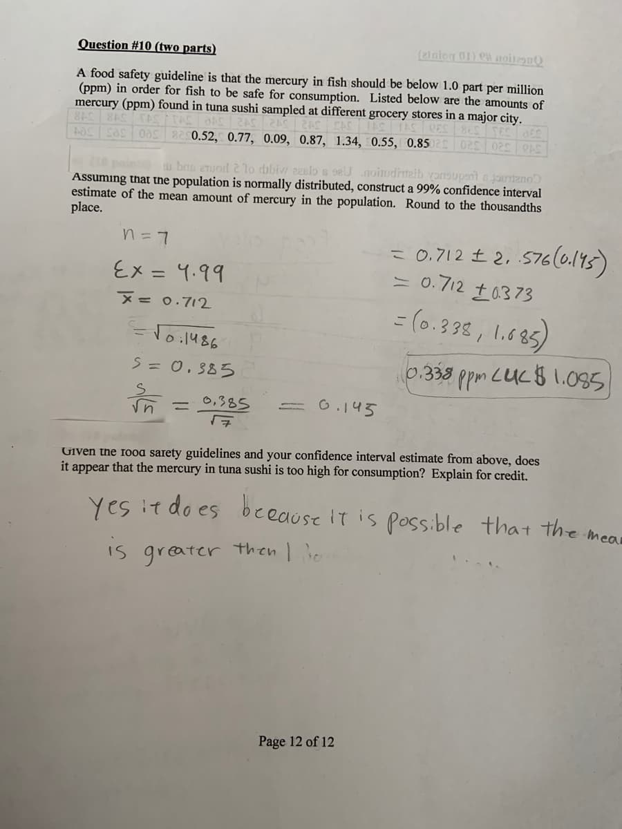 Question #10 (two parts)
(21niog 01) CH noit29n
A food safety guideline is that the mercury in fish should be below 1.0 part per million
(ppm) in order for fish to be safe for consumption. Listed below are the amounts of
mercury (ppm) found in tuna sushi sampled at different grocery stores in a major city.
AOS cas oas 820.52, 0.77, 0.09, 0.87, 1.34, 0.55, 0.85
540 320 320
u bnp eTuod 2 lo dbbiw zeslos seU noitudimaib yonsupsnt jauntano
Assuming that the population is normally distributed, construct a 99% confidence interval
estimate of the mean amount of mercury in the population. Round to the thousandths
place.
= 0.712 £ 2, 576(0.193)
= 0.712 t0373
n= 7
६x = ५.११
%3D
= (0.398 , 1.685)
M=0.712
EToil486
S= 0. 385
0.338 ppm LUC$1.085
0,385
G.143
%3D
Given the fooa sarety guidelines and your confidence interval estimate from above, does
it appear that the mercury in tuna sushi is too high for consumption? Explain for credit.
yes it do es beeause It is possible
that the meas
Is greater then I io
Page 12 of 12
