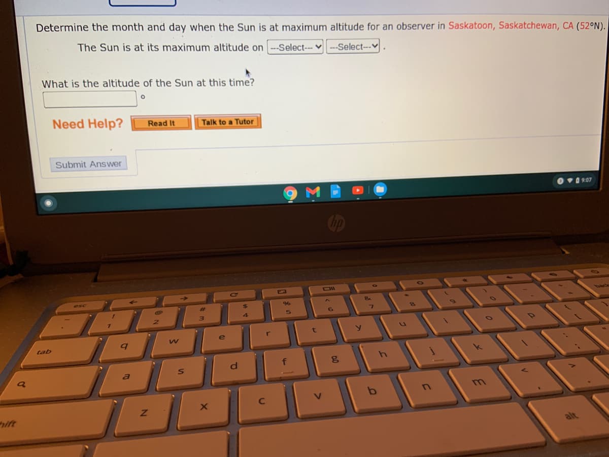 Determine the month and day when the Sun is at maximum altitude for an observer in Saskatoon, Saskatchewan, CA (52°N).
The Sun is at its maximum altitude on --Select--v --Select---
What is the altitude of the Sun at this time?
Need Help?
Read It
Talk to a Tutor
Submit Answer
Ov0 9:07
<-
Ce
esc
96
back
%23
3)
e
ar
tab
a
m.
ift
