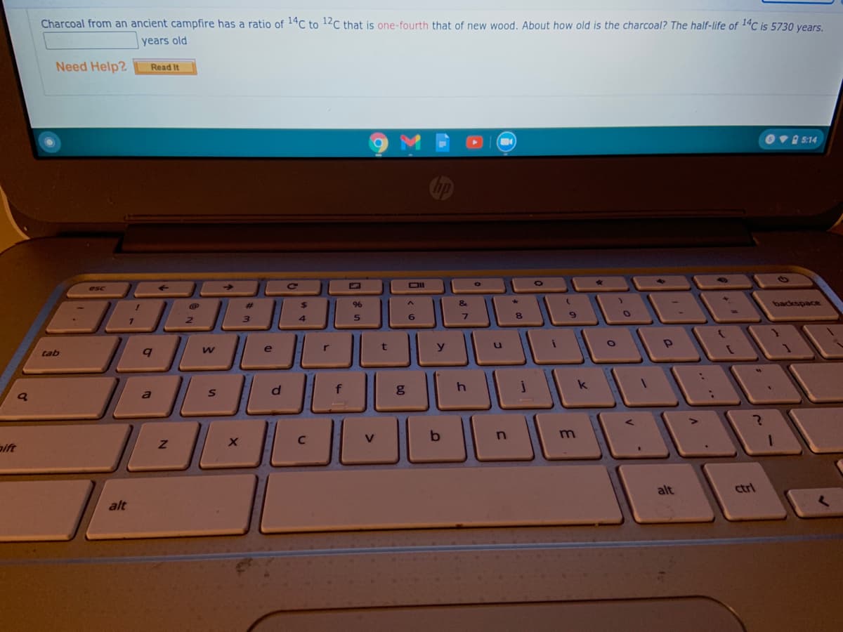 Charcoal from an ancient campfire has a ratio of 14C to 12C that is one-fourth that of new wood. About how old is the charcoal? The half-life of 1ªC is 5730 years.
years old
Need Help?
Read It
Ov 5:14
->
DII
esc
%23
%$4
96
&
backspace
2.
3
4
6.
7.
8.
e
r
y
tab
f
k
a
m
aift
alt
ctrl
alt
