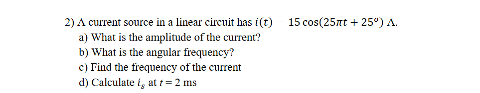 2) A current source in a linear circuit has i(t)
= 15 cos(25nt + 25º) A.
a) What is the amplitude of the current?
b) What is the angular frequency?
c) Find the frequency of the current
d) Calculate i, at t= 2 ms
