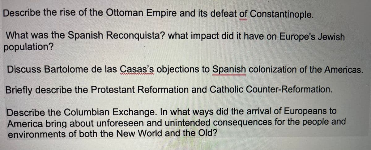 Describe the rise of the Ottoman Empire and its defeat of Constantinople.
What was the Spanish Reconquista? what impact did it have on Europe's Jewish
population?
Discuss Bartolome de las Casas's objections to Spanish colonization of the Americas.
Briefly describe the Protestant Reformation and Catholic Counter-Reformation.
Describe the Columbian Exchange. In what ways did the arrival of Europeans to
America bring about unforeseen and unintended consequences for the people and
environments of both the New World and the Old?