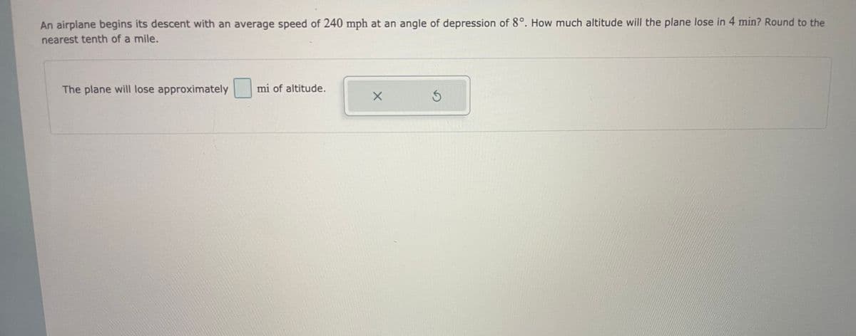 An airplane begins its descent with an average speed of 240 mph at an angle of depression of 8°. How much altitude will the plane lose in 4 min? Round to the
nearest tenth of a mile.
The plane will lose approximately
mi of altitude.
