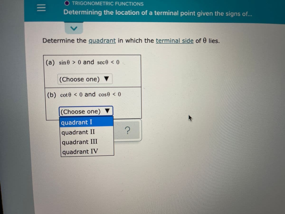 O TRIGONOMETRIC FUNCTIONS
Determining the location of a terminal point given the signs of..
Determine the guadrant in which the terminal side of 0 lies.
(a) sin0 > 0 and sece < 0
(Choose one) ▼
(b) cot0 < 0 and cose < 0
(Choose one) ▼
quadrant I
quadrant II
?
quadrant III
quadrant IV
