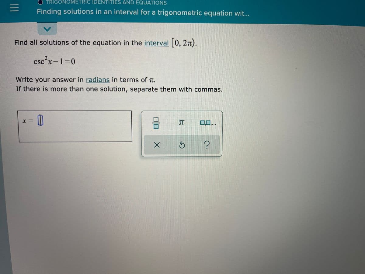 TRIGONOMETRIC IDENTITIES AND EQUATIONS
Finding solutions in an interval for a trigonometric equation wit...
Find all solutions of the equation in the interval 0, 2n).
2.
csc´x-1=0
Write your answer in radians in terms of T.
If there is more than one solution, separate them with commas.
= X
0..
