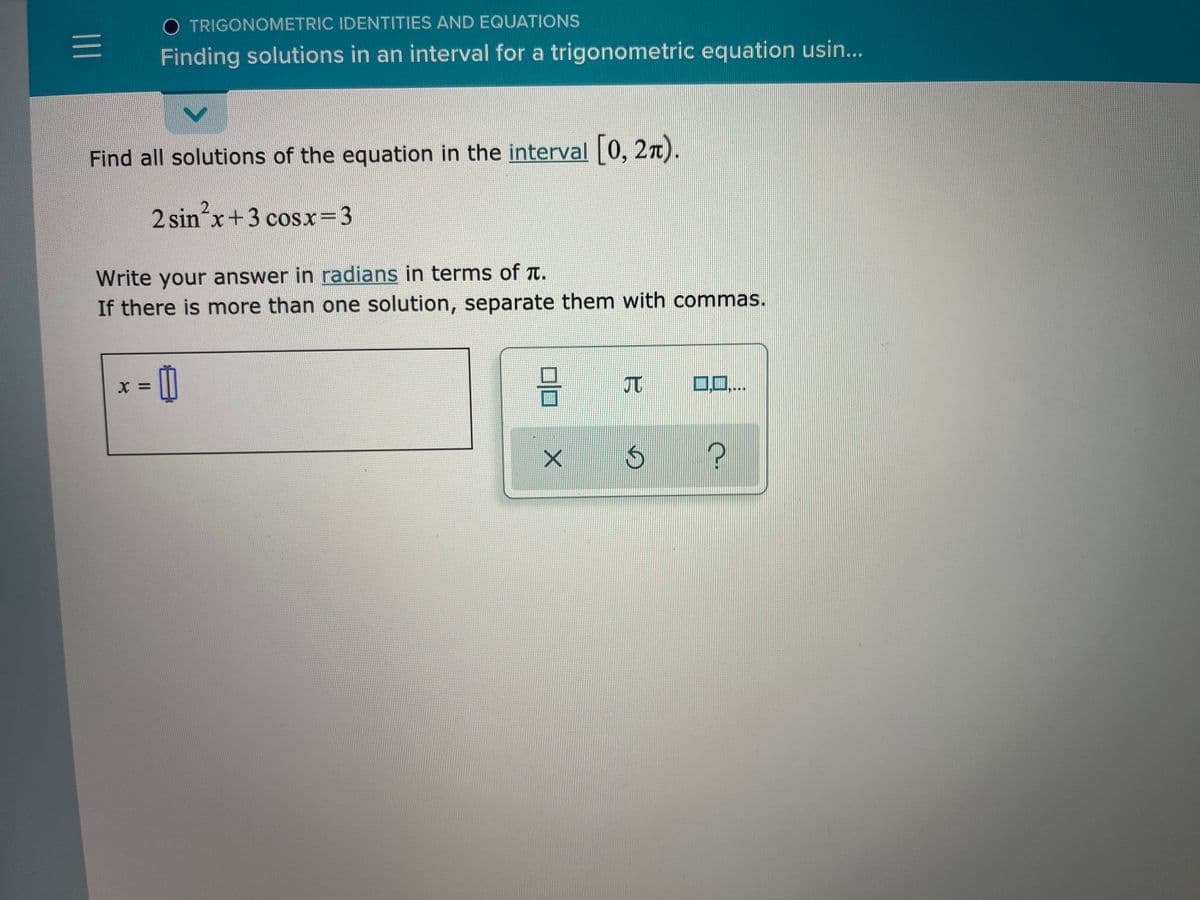 O TRIGONOMETRIC IDENTITIES AND EQUATIONS
Finding solutions in an interval for a trigonometric equation usin...
Find all solutions of the equation in the interval 0, 27).
2 sin x+3 cosx=D3
Write your answer in radians in terms of t.
If there is more than one solution, separate them with commas.
10,...
= X
