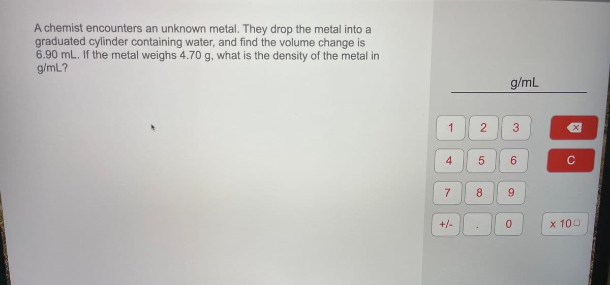 A chemist encounters an unknown metal. They drop the metal into a
graduated cylinder containing water, and find the volume change is
6.90 mL. If the metal weighs 4.70 g, what is the density of the metal in
g/mL?
g/mL
1
2
6.
C
7
8
9.
+/-
x 100
