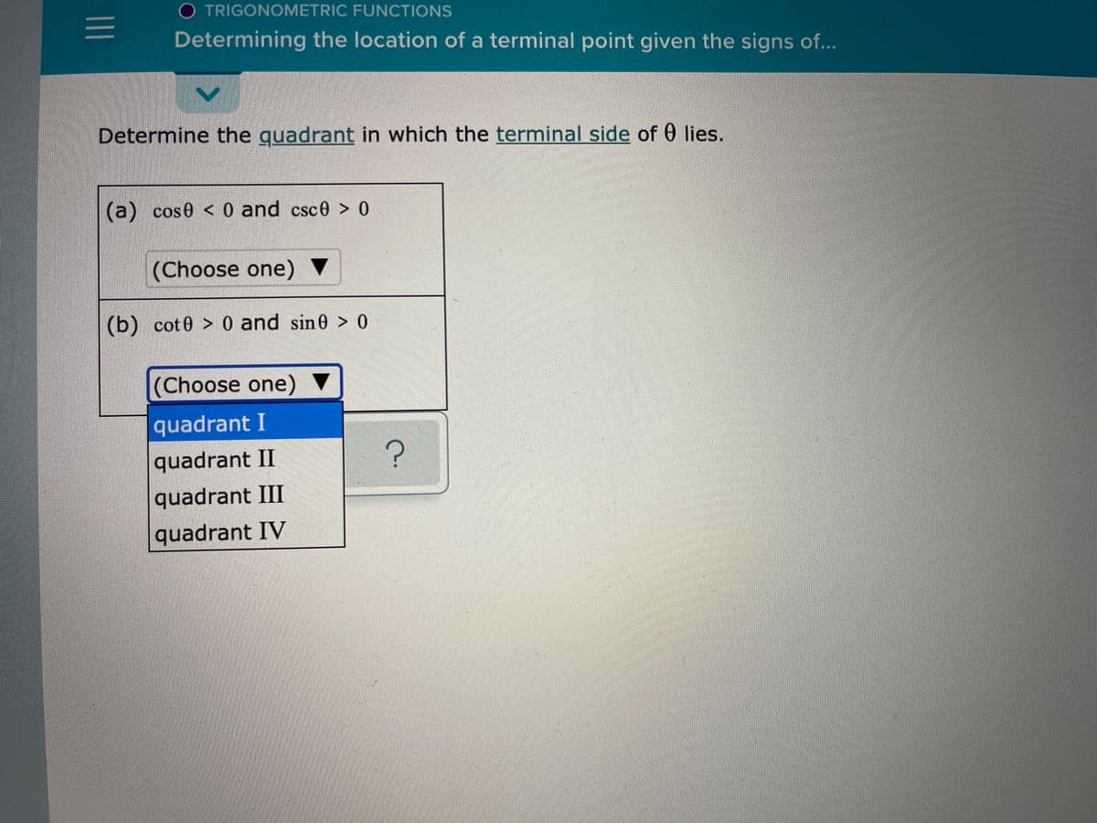 O TRIGONOMETRIC FUNCTIONS
Determining the location of a terminal point given the signs of...
Determine the guadrant in which the terminal side of 0 lies.
(a) cos0 < 0 and csce > 0
(Choose one) ▼
(b) cot 0 > 0 and sin0 > 0
(Choose one) ▼
quadrant I
quadrant II
quadrant III
quadrant IV
