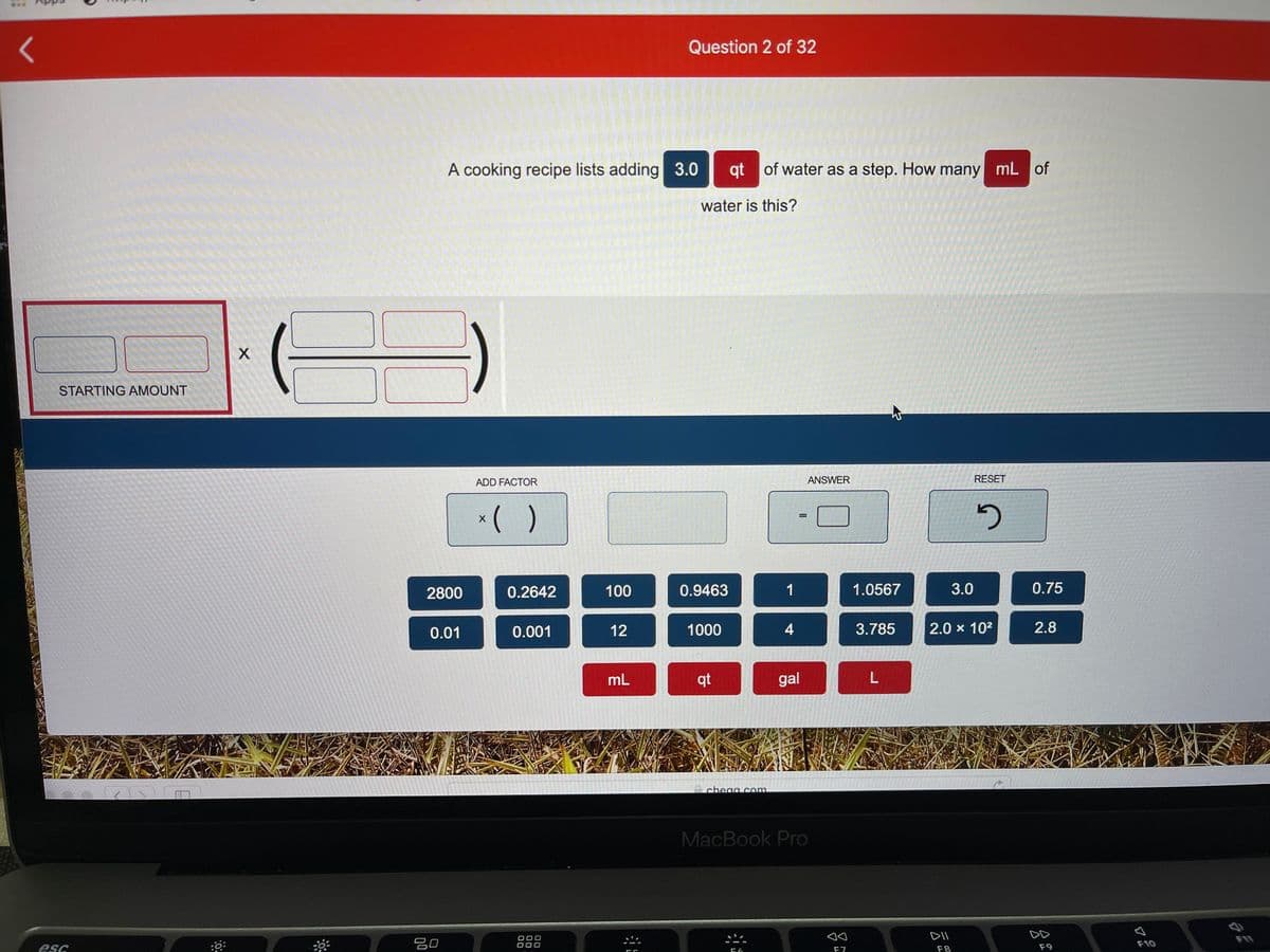 Question 2 of 32
A cooking recipe lists adding 3.0
qt of water as a step. How many mL of
water is this?
STARTING AMOUNT
ADD FACTOR
ANSWER
RESET
*( )
%D
2800
0.2642
100
0.9463
1
1.0567
3.0
0.75
0.01
0.001
12
1000
4
3.785
2.0 x 102
2.8
mL
qt
gal
e chega com
MacBook Pro
DII
DD
吕口
F10
esc
F7
F8
F9
00
00
