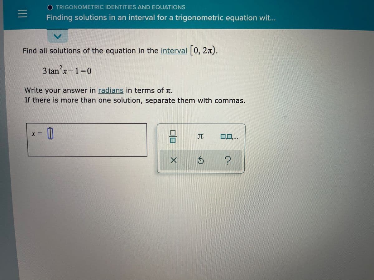 O TRIGONOMETRIC IDENTITIES AND EQUATIONS
Finding solutions in an interval for a trigonometric equation wit...
Find all solutions of the equation in the interval 0, 2n).
3 tan x-1=0
Write your answer in radians in terms of T.
If there is mnore than one solution, separate them with commas.
