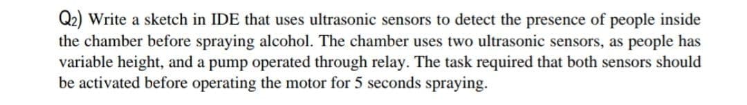 Q2) Write a sketch in IDE that uses ultrasonic sensors to detect the presence of people inside
the chamber before spraying alcohol. The chamber uses two ultrasonic sensors, as people has
variable height, and a pump operated through relay. The task required that both sensors should
be activated before operating the motor for 5 seconds spraying.
