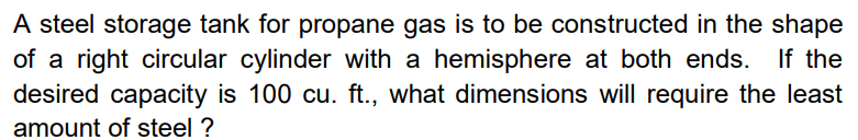 A steel storage tank for propane gas is to be constructed in the shape
of a right circular cylinder with a hemisphere at both ends. If the
desired capacity is 100 cu. ft., what dimensions will require the least
amount of steel ?
