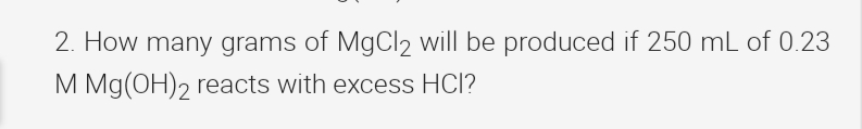 2. How many grams of MgCl2 will be produced if 250 mL of 0.23
M Mg(OH), reacts with excess HCl?
