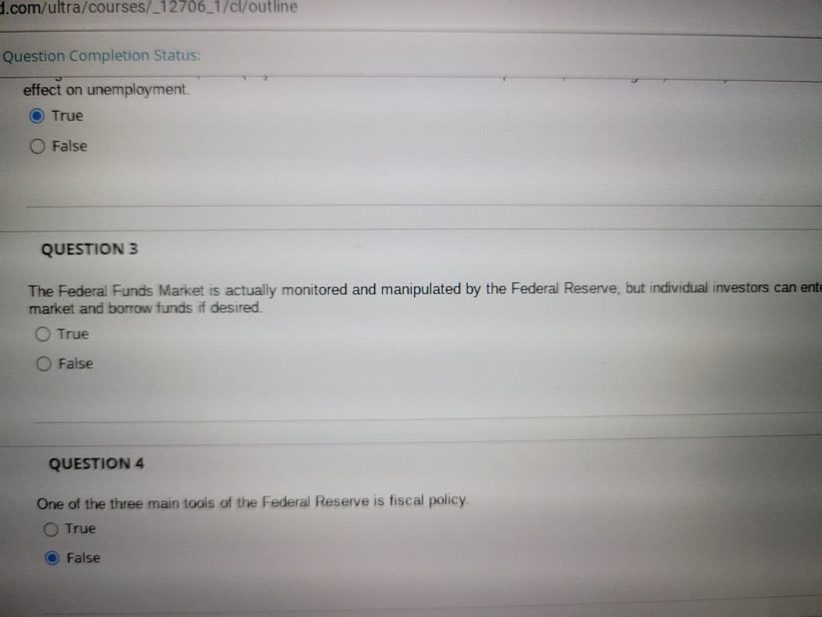 d.com/ultra/courses/_12706_1/cl/outline
Question Completion Status:
effect on unemployment.
True
O False
QUESTION 3
The Federal Funds Market is actually monitored and manipulated by the Federal Reserve, but individual investors can ente
market and borrow funds if desired.
O True
O False
QUESTION 4
One of the three main tools of the Federal Reserve is fiscal policy.
O True
False
