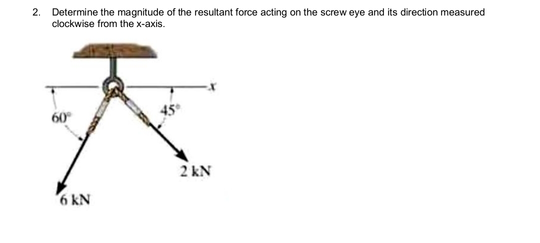 2. Determine the magnitude of the resultant force acting on the screw eye and its direction measured
clockwise from the x-axis.
60°
6 kN
2kN