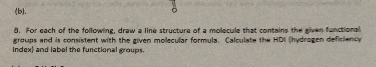 (b).
B. For each of the following, draw a líne structure of a molecule that contains the given functional
groups and is consistent with the given molecular formula. Calculate the HDI (hydrogen deficiency
index) and label the functional groups.
